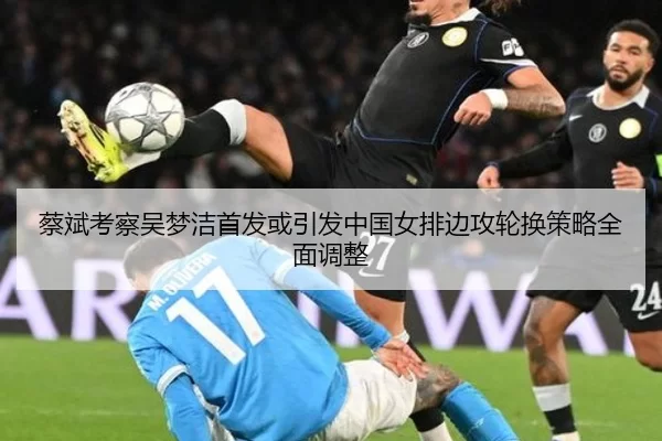 蔡斌考察吴梦洁首发或引发中国女排边攻轮换策略全面调整